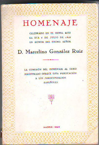 HOMENAJE CELEBRADO EN EL HOTEL RITZ EL DIA 5 DE JULIO DE 1929 EN HONOR DEL EXCMO. SEÑOR D. MARCELINO GONZALEZ RUIZ. LA COMISION DEL HOMENAJE AL SABIO MAGISTRADO OFRECE ESTA PUBLICACION A LOS JUIRISCONSULTOS ESPAÑOLES.